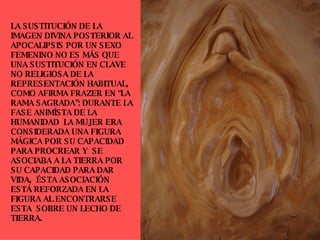 LA SUSTITUCIÓN DE LA IMAGEN DIVINA POSTERIOR AL APOCALIPSIS POR UN SEXO FEMENINO NO ES MÁS QUE UNA SUSTITUCIÓN EN CLAVE NO RELIGIOSA DE LA REPRESENTACIÓN HABITUAL, COMO AFIRMA FRAZER EN “LA RAMA SAGRADA”: DURANTE LA FASE ANIMÍSTA DE LA HUMANIDAD  LA MUJER ERA CONSIDERADA UNA FIGURA MÁGICA POR SU CAPACIDAD PARA PROCREAR Y  SE ASOCIABA A LA TIERRA POR SU CAPACIDAD PARA DAR VIDA,  ÉSTA ASOCIACIÓN  ESTÁ REFORZADA EN LA FIGURA AL ENCONTRARSE ESTA  SOBRE UN LECHO DE TIERRA. 