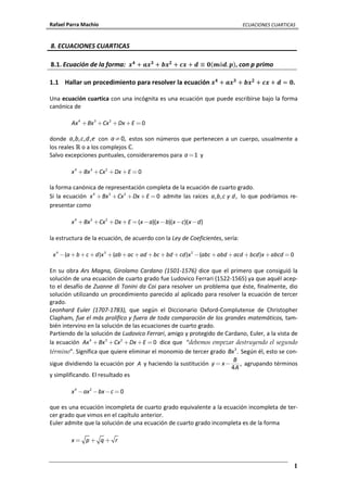 Rafael Parra Machío ECUACIONES CUARTICAS
1
8. ECUACIONES CUARTICAS
8.1. Ecuación de la forma: ࢞૝
+ ࢇ࢞૜
+ ࢈࢞૛
+ ࢉ࢞ + ࢊ ≡ ૙ሺ࢓óࢊ. ࢖ሻ, con p primo
1.1 Hallar un procedimiento para resolver la ecuación ࢞૝
+ ࢇ࢞૜
+ ࢈࢞૛
+ ࢉ࢞ + ࢊ = ૙.
Una ecuación cuartica con una incógnita es una ecuación que puede escribirse bajo la forma
canónica de
4 3 2
0Ax Bx Cx Dx E+ + + + =
donde , , , ,a b c d e con 0,a≠ estos son números que pertenecen a un cuerpo, usualmente a
los reales ℝ o a los complejos ℂ.
Salvo excepciones puntuales, consideraremos para 1a= y
4 3 2
0x Bx Cx Dx E+ + + + =
la forma canónica de representación completa de la ecuación de cuarto grado.
Si la ecuación 4 3 2
0x Bx Cx Dx E+ + + + = admite las raíces , , ,a b c y d lo que podríamos re-
presentar como
4 3 2
( )( )( )( )x Bx Cx Dx E x a x b x c x d+ + + + = − − − −
la estructura de la ecuación, de acuerdo con la Ley de Coeficientes, sería:
4 3 2
( ) ( ) ( ) 0x a b c d x ab ac ad bc bd cd x abc abd acd bcd x abcd− + + + + + + + + + − + + + + =
En su obra Ars Magna, Girolamo Cardano (1501-1576) dice que el primero que consiguió la
solución de una ecuación de cuarto grado fue Ludovico Ferrari (1522-1565) ya que aquél acep-
to el desafío de Zuanne di Tonini da Coi para resolver un problema que éste, finalmente, dio
solución utilizando un procedimiento parecido al aplicado para resolver la ecuación de tercer
grado.
Leonhard Euler (1707-1783), que según el Diccionario Oxford-Complutense de Christopher
Clapham, fue el más prolífico y fuera de toda comparación de los grandes matemáticos, tam-
bién intervino en la solución de las ecuaciones de cuarto grado.
Partiendo de la solución de Ludovico Ferrari, amigo y protegido de Cardano, Euler, a la vista de
la ecuación 4 3 2
0Ax Bx Cx Dx E+ + + + = dice que “debemos empezar destruyendo el segundo
término”. Significa que quiere eliminar el monomio de tercer grado 3
.Bx Según él, esto se con-
sigue dividiendo la ecuación por A y haciendo la sustitución ,
4
B
y x
A
= − agrupando términos
y simplificando. El resultado es
4 2
0x ax bx c− − − =
que es una ecuación incompleta de cuarto grado equivalente a la ecuación incompleta de ter-
cer grado que vimos en el capítulo anterior.
Euler admite que la solución de una ecuación de cuarto grado incompleta es de la forma
x p q r= + +
 