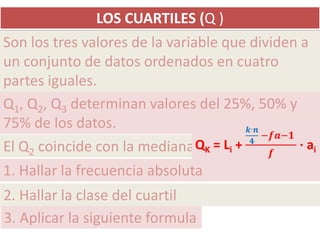 LOS CUARTILES (Q )
Son los tres valores de la variable que dividen a
un conjunto de datos ordenados en cuatro
partes iguales.
Q1, Q2, Q3 determinan valores del 25%, 50% y
75% de los datos.
El Q2 coincide con la mediana
1. Hallar la frecuencia absoluta
2. Hallar la clase del cuartil
3. Aplicar la siguiente formula
 