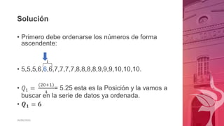 Solución
• Primero debe ordenarse los números de forma
ascendente:
• 5,5,5,6,6,6,7,7,7,7,8,8,8,8,9,9,9,10,10,10.
• 𝑄1 =
(20+1)
4
= 5.25 esta es la Posición y la vamos a
buscar en la serie de datos ya ordenada.
• 𝑸𝟏 = 𝟔
26/06/2020
 