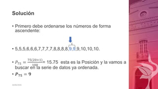 Solución
• Primero debe ordenarse los números de forma
ascendente:
• 5,5,5,6,6,6,7,7,7,7,8,8,8,8,9,9,9,10,10,10.
• 𝑃75 =
75(20+1)
100
= 15.75 esta es la Posición y la vamos a
buscar en la serie de datos ya ordenada.
• 𝑷𝟕𝟓 = 𝟗
26/06/2020
 