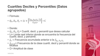 Cuartiles Deciles y Percentiles (Datos
agrupados)
• Fórmula:
• 𝑄𝑛, 𝐷𝑛, 𝑃𝑛 = 𝐿𝑖 +
𝑓𝑄𝑛, 𝐷𝑛,𝑃𝑛−𝑓𝑎
𝑓𝑄,𝐷,𝑃
∗ C
• Donde:
• 𝑄𝑛, 𝐷𝑛, 𝑃𝑛= Cuartil, decil, y percentil que desea calcular
• Li= Limite real inferior donde se encuentra la frecuencia del
cuartil, decil, y percentil.
• 𝑓
𝑎 = Frecuencia acumulada anterior a la 𝑓𝑄𝑛, 𝐷𝑛,𝑃𝑛
• 𝑓𝑄,𝐷,𝑃= Frecuencia de la clase cuartil, decil y percentil donde se
localiza
• C= Amplitud de clase
26/06/2020
 