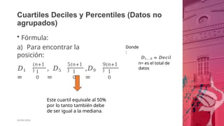 Cuartiles Deciles y Percentiles (Datos no
agrupados)
• Fórmula:
a) Para encontrar la
posición:
𝐷1
=
(𝑛+1
) 1
0
, 𝐷5
=
5(𝑛+1
) 1
0
,𝐷9
=
9(𝑛+1
) 1
0
Este cuartil equivale al 50%
por lo tanto también debe
de ser igual a la mediana.
26/06/2020
Donde
:
𝐷1,….9 = 𝐷𝑒𝑐𝑖𝑙
n= es el total de
datos
 