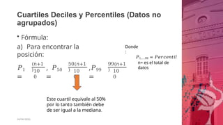 Cuartiles Deciles y Percentiles (Datos no
agrupados)
• Fórmula:
a) Para encontrar la
posición:
𝑃1
=
(𝑛+1
)10
0
, 𝑃50
=
50(𝑛+1
) 10
0
,𝑃99
=
99(𝑛+1
) 10
0
Este cuartil equivale al 50%
por lo tanto también debe
de ser igual a la mediana.
26/06/2020
Donde
:
𝑃1,….99 = 𝑃𝑒𝑟𝑐𝑒𝑛𝑡𝑖𝑙
n= es el total de
datos
 