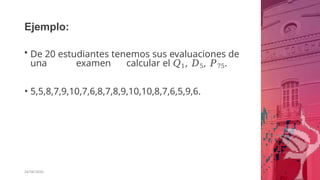 Ejemplo:
26/06/2020
• De 20 estudiantes tenemos sus evaluaciones de
una examen calcular el 𝑄1, 𝐷5, 𝑃75.
• 5,5,8,7,9,10,7,6,8,7,8,9,10,10,8,7,6,5,9,6.
 