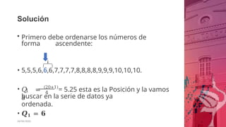 Solución
• Primero debe ordenarse los números de
forma ascendente:
• 5,5,5,6,6,6,7,7,7,7,8,8,8,8,9,9,9,10,10,10.
1 4
• 𝑄 = (20+1)
= 5.25 esta es la Posición y la vamos
a
buscar en la serie de datos ya
ordenada.
• 𝑸𝟏 = 𝟔
26/06/2020
 