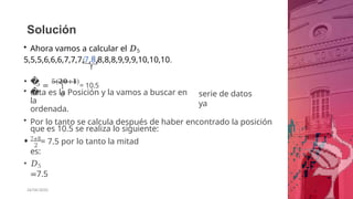 Solución
• Ahora vamos a calcular el 𝐷5
5,5,5,6,6,6,7,7,7,7,8,8,8,8,9,9,9,10,10,10.
• �
�
5 =
5(𝟐𝟎+𝟏)
= 10.5
1
0
• esta es la Posición y la vamos a buscar en
la
ordenada.
serie de datos
ya
• Por lo tanto se calcula después de haber encontrado la posición
que es 10.5 se realiza lo siguiente:
2
• 7+8
= 7.5 por lo tanto la mitad
es:
• 𝐷5
=7.5
26/06/2020
 