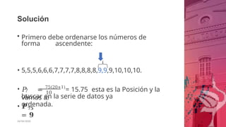 Solución
• Primero debe ordenarse los números de
forma ascendente:
• 5,5,5,6,6,6,7,7,7,7,8,8,8,8,9,9,9,10,10,10.
7
5
10
0
• 𝑃 = 75(20+1)
= 15.75 esta es la Posición y la
vamos a
buscar en la serie de datos ya
ordenada.
• 𝑷𝟕𝟓
= 𝟗
26/06/2020
 