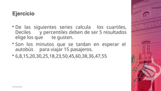 Ejercicio
26/06/2020
• De las siguientes series calcula los cuartiles,
Deciles y percentiles deben de ser 5 resultados
elige los que te gusten.
• Son los minutos que se tardan en esperar el
autobús para viajar 15 pasajeros.
• 6,8,15,20,30,25,18,23,50,45,60,38,36,47,55
 