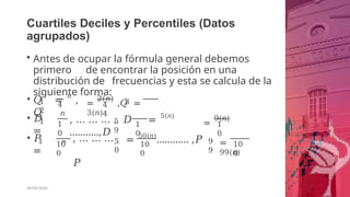Cuartiles Deciles y Percentiles (Datos
agrupados)
• Antes de ocupar la fórmula general debemos
primero de encontrar la posición en una
distribución de frecuencias y esta se calcula de la
siguiente forma:
• 𝑄 = 𝑛
,
𝑄
1
2
4
𝑛
3
=
2(𝑛)
,𝑄 =
3(𝑛)
4
4
1
• 𝐷
=
1
0
𝑛
1
0
, … … … . 𝐷 = 5(𝑛)
………..,𝐷
5
9
=
9(𝑛)
1
0
1
• 𝑃
=
10
0
, … … …
𝑃
5
0
10
0
= 50(𝑛)
………… ,𝑃 9
9
=
99(𝑛)
10
0
26/06/2020
 