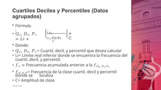Cuartiles Deciles y Percentiles (Datos
agrupados)
• Fórmula
:
• 𝑄𝑛, 𝐷𝑛, 𝑃𝑛
= 𝐿𝑖 +
𝑓𝘘𝑛,
𝐷𝑛,𝑃𝑛−𝑓𝑎
26/06/2020
𝑓𝘘,𝐷,
𝑃
∗
C
• Donde:
• 𝑄𝑛, 𝐷𝑛, 𝑃𝑛 = Cuartil, decil, y percentil que desea calcular
• Li= Limite real inferior donde se encuentra la frecuencia del
cuartil, decil, y percentil.
• 𝑓𝑎 = Frecuencia acumulada anterior a la 𝑓𝑄𝑛, 𝐷𝑛,𝑃𝑛
• 𝑓𝑄,𝐷,𝑃 = Frecuencia de la clase cuartil, decil y percentil
donde se localiza
• C= Amplitud de clase
 