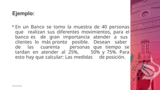 Ejemplo:
26/06/2020
• En un Banco se tomo la muestra de 40 personas
que realizan sus diferentes movimientos, para el
banco es de gran importancia atender a sus
clientes lo más pronto posible. Desean saber
de las cuarenta personas que tiempo se
tardan en atender al 25%, 50% y 75%. Para
esto hay que calcular: Las medidas de posición.
 