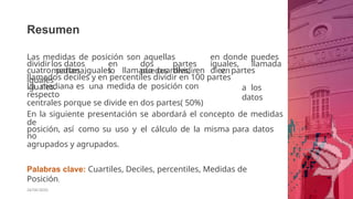 Resumen
26/06/2020
Las medidas de posición son aquellas en donde puedes
dividirlos datos en dos partes iguales, llamada
mediana, lo puedes dividir en
cuatro partes iguales llamado cuartiles, en diez partes
iguales
llamados deciles y en percentiles dividir en 100 partes
iguales. a los
datos
La mediana es una medida de posición con
respecto
centrales porque se divide en dos partes( 50%)
En la siguiente presentación se abordará el concepto de medidas
de
posición, así como su uso y el cálculo de la misma para datos
no
agrupados y agrupados.
Palabras clave: Cuartiles, Deciles, percentiles, Medidas de
Posición.
 
