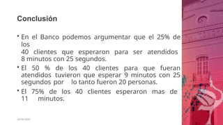 Conclusión
26/06/2020
• En el Banco podemos argumentar que el 25% de
los
40 clientes que esperaron para ser atendidos
8 minutos con 25 segundos.
• El 50 % de los 40 clientes para que fueran
atendidos tuvieron que esperar 9 minutos con 25
segundos por lo tanto fueron 20 personas.
• El 75% de los 40 clientes esperaron mas de
11 minutos.
 