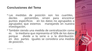 Conclusiones del Tema
26/06/2020
• Las medidas de posición son los cuartiles,
deciles percentiles, sirven para encontrar
puntos específicos en los datos no agrupados o
agrupados que estemos manejando en nuestra
investigación.
• También siendo una medida de centralización como
es la mediana que representa el 50% de los datos
porque divide a la serie o a la distribución
en dos partes iguales se considera una medida
de posición.
 