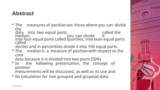 Abstract
26/06/2020
• The measures of positionare those where you can divide
the
data into two equal parts, called the
median, you can divide it
into four equal parts called quartiles, into tean equal parts
called
deciles and in percentiles divide it into 100 equal parts.
• The median is a measure of positionwith respect to the
core
data because it is divided into two parts (50%)
• In the following presentation, the concept of
position
mesurements will be discussed, as well as its use and.
• Its calculation for non grouped and grupead data.
 