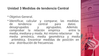 Unidad 3 Medidas de tendencia Central
26/06/2020
• Objetivo General.
• Identificar, calcular y comparar, las medidas
de tendencia central para datos
desagrupados y agrupados. Además
comprobar la relación empírica entre la
media, mediana y moda. Así mismo relacionar la
media armónica, media geométrica y media
aritmética. Encontrar medidas de posición en
una distribución de frecuencias
 