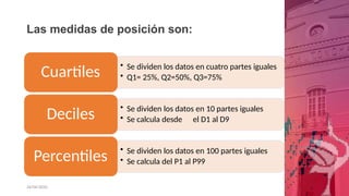 Las medidas de posición son:
• Se dividen los datos en cuatro partes iguales
• Q1= 25%, Q2=50%, Q3=75%
Cuartiles
• Se dividen los datos en 10 partes iguales
• Se calcula desde el D1 al D9
Deciles
• Se dividen los datos en 100 partes iguales
• Se calcula del P1 al P99
Percentiles
26/06/2020
 