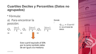 Cuartiles Deciles y Percentiles (Datos no
agrupados)
• Fórmula:
a) Para encontrar la
posición:
𝑄1
=
(𝑛+1
) 4
, 𝑄2
=
2(𝑛+1
) 4
,𝑄3
=
3(𝑛+1
) 4
Este cuartil equivale al 50%
por lo tanto también debe
de ser igual a la mediana.
26/06/2020
Donde
:
𝑄1,2,3 = 𝐶𝑢𝑎𝑟𝑡𝑖𝑙
n= es el total de
datos
 
