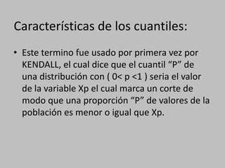 Características de los cuantiles:
• Este termino fue usado por primera vez por
  KENDALL, el cual dice que el cuantil “P” de
  una distribución con ( 0< p <1 ) seria el valor
  de la variable Xp el cual marca un corte de
  modo que una proporción “P” de valores de la
  población es menor o igual que Xp.
 