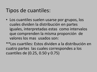 Tipos de cuantiles:
• Los cuantiles suelen usarse por grupos, los
  cuales dividen la distribución en partes
  iguales, interpretadas estas como intervalos
  que comprenden la misma proporción de
  valores los mas usados son:
**Los cuartiles: Estos dividen a la distribución en
cuatro partes las cuales correspondes a los
cuantiles de (0.25, 0.50 y 0.75)
 