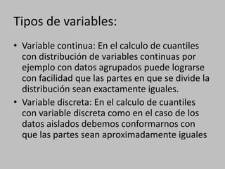 Tipos de variables:
• Variable continua: En el calculo de cuantiles
  con distribución de variables continuas por
  ejemplo con datos agrupados puede lograrse
  con facilidad que las partes en que se divide la
  distribución sean exactamente iguales.
• Variable discreta: En el calculo de cuantiles
  con variable discreta como en el caso de los
  datos aislados debemos conformarnos con
  que las partes sean aproximadamente iguales
 
