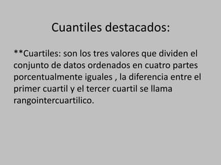 Cuantiles destacados:
**Cuartiles: son los tres valores que dividen el
conjunto de datos ordenados en cuatro partes
porcentualmente iguales , la diferencia entre el
primer cuartil y el tercer cuartil se llama
rangointercuartilico.
 