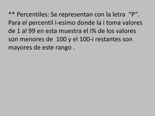 ** Percentiles: Se representan con la letra “P”.
Para el percentil i-esimo donde la i toma valores
de 1 al 99 en esta muestra el i% de los valores
son menores de 100 y el 100-i restantes son
mayores de este rango .
 