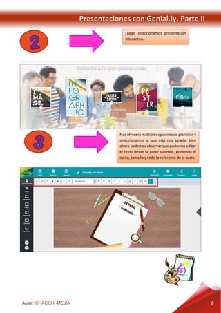 Presentaciones con Genial.ly. Parte II
Autor: CHACCHI-MEJIA 3
Luego seleccionamos presentación
interactiva.
Nos ofrecerá múltiples opciones de plantillas y
seleccionamos la que más nos agrade, bien
ahora podemos observar que podemos editar
el texto desde la parte superior, poniendo el
estilo, tamaño y todo lo referente de la barra