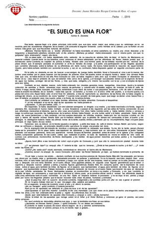 Docente: Juana Mercedes Ricopa Cotrina de Rios. 42 copias
Nombre y apellidos: ……………………………………………………………………………Fecha: /…/2019
Nota: …………….
Lee detenidamente la siguiente lectura:
“EL SUELO ES UNA FLOR”
Carlos E. Zavaleta
Esa tarde, apenas llegó a la plaza principal, Julio sintió que sus ojos veían mejor que antes y que su estómago ya no se
revolvía; pero las acusadoras imágenes de su madre y de consuelo le seguían brotando como heridas en la cabeza y se la molían en una
tortura más grave que sus frecuentes torturas del alcohol.
-¡Mañana Viernes Santo vas a tender alfombras! –le había recordado, en atroz castellano, su madre, una chola descalza y de
larguísima y despeinada cabellera, viéndolo salir el día anterior.- ¡Mañana, ya sabes! -había amenazado con el mismo puño con que lo
golpeaba” para enderezarlo”, según ella decía.
-Oh, no pasa nada…-La había desdeñado Julio, saliendo de su casucha de adobes, feliz de dejar el barrio de Mantarana, en
especial cuidado cuando tenía en los bolsillos, como entonces, el dinero adelantado por las alfombras de flores…Habría jurado que el
borrascoso señor Londoña, ex –capitán de policía, le había llevado sólo una mínima parte de los billetes reunido por los vecinos de la
plaza: dinero que él siempre pensaba en aumentar si al fin se llenaba de coraje y le pedía una participación en las ilegales apuestas
que Londoña efectuaba sobre la belleza de su alfombras, sin darle nunca nada. De nuevo, había temido la reacción de aquel hombre
injusto, pero había soñado también con aumentar la suma; y así, en su confusión, había dispuesto gastar en seguida una buena parte de
ella.
En la calle, no obstante, en vez de buscar a sus amigos de juerga, había decidido llevar a Consuelo al cine o por lo menos dar
juntos unas vueltas por la plaza, toparse con las parejas de jóvenes ricos del pueblo, entrar en alguna fonda y beber una cerveza. Nada
más que una, se había dicho en voz alta. Pero Consuelo no sólo se había negado a salir, sino que le había increpado el abandonar las
flores en su casa bajo el pretexto de que así estarían más cerca de la iglesia, y el recargar sus pesadas tareas con la urgencia de llenar
de agua los baldes, proteger del sol las flores, y más que nada, obligarla, y lo mismo les sucedía con la luz y con el empleo de tijeras
para sus tallos.
Confiado en sus rápidas manos, Julio había ordenado los claveles, geranios, rosas, margaritas, rima-rimas, tauris y la variada
colección de semillas y flores silvestres, cuya mezcla de perfumes y colores sólo él estaba seguro de inventar en todo el valle de
Tarma. Y luego, riendo, había buscado a Consuelo, tentándola a que diera de comer a sus pequeños hermanos, a fin de salir a divertirse.
Hasta le enseñó los billetes de un bolsillo - nada más que de un bolsillo-, y la instó a ir al único chifa del pueblo, o si mucho quería, a la
platea del único cine. Aquel había sido el error final. En adelante, a más de reprocharle su abandono de las flores, ella le había exigido la
entrega del dinero, en su condición de novia “pedida”. Y cuando Julio accedió de mala gana, supo que luego se darían unos besos fríos y
que él hallaría un pretexto para irse cuanto antes a la fonda de la señora Arrieta.
-Don Londoña se enfadará si no tejes bonitas alfombras –le había advertido Consuelo al despedirse.
-Y yo me enfadaré si no me da algo de las apuestas –se había jactado él.
-¿Apuestas…? ¿De qué hablas, Julio…?
Sin responder, la había desdeñado con otro ademán semejante al dirigido a su madre, y se había marchado a la fonda, según lo
planeara. Allí, recobrado el humor, había invitado a unos forasteros a pasear al día siguiente por las calles de Tarma, convencido de que
sus alfombras merecerían el diploma, que no otra cosa era el premio. Con ellos había comido cerdo y había bebido chicha y cerveza; y
luego la cortina que escondía las habitaciones de la señora Arrieta había flotado en una turbia señal y él había penetrado hasta oler la
cama, de nuevo jactancioso y feliz, soñando con los cuerpos desnudos de infinitas mujeres, hasta que los vio reunirse a todos en los
ojos y labios de aquella viciosa limeña. Sólo por la mañana admitió que la pérdida de tiempo era censurable, si bien el sueño y los
estragos lo doblegaron todavía hasta las ultimas horas de la tarde, cuando, tímido y alarmado por su incumplimiento, llegó a la gran plaza
principal, el viejo teatro de sus éxitos.
Temeroso aún, se detuvo en la tienda opuesta a la iglesia y pidió dos tazas de café al mismo tiempo. Bebió por turno, según
ellas se enfriaran, y después, ya entonado, desafió el sitio que ahora le exigía una prueba tan dura.
Por la supresión total del tránsito de ómnibus y camiones, entendió lo retrasado que estaba. Ya me dio la tarde, pensó ¿Duraré
hasta ver la procesión? En la plaza había más tejedores de alfombras y más curiosos que en otro años. Únicamente el jardín central,
plantado con escasas palmeras, tenía una apariencia normal. Grupos de familias paseaban antes de entrar en la iglesia y los colegiales
bullían, comprando golosinas. En las cuatro calles que rodeaban el jardín, la nube de tejedores se movía en medio de otra nube de
curioso. Los pintorescos montoncillos de flores deshojadas y los baldes de agua ponían manchas por todas partes y lo inquietaban
demasiado.
-¡Apura, hom! ¡Mira a ese borracho del Julio! –oyó un grito de Consuelo, y juró que ella lo censuraría sin piedad durante toda
su labor.
-¿Y así piensas tejer? Lo empujó ella-. Y todavía te dije que no tomaras… ¿Ónde te has pasado la noche y el día? … ¿Y ónde
están las flores, di?
-¡Cómo! ¿No están acá? –dudó, alarmado, volviéndose en dirección al barrio alto de Mantarana.
-¡Camina, zonzo! –lo empujó de nuevo Consuelo- ¡Ahí están las flores! Sabiendo yo tejer, ya hubiera terminado la primerita de
todas…
-Yo sé tejer y nunca me olvido…..-declaró, confiado en sus muchos premios de Semana Santa. Más allá fue empujado por tercera
vez, ahora por su madre, vieja y gordezuela, demasiado envuelta en polleras y pañolones. Ya no le importó ese trato: respiró bien unos
minutos, miró el cielo hasta que sus pies no vacilaran, y luego, con ayuda de las dos mujeres, trazó su campo en la calle, primero con una
tiza y después con una rama. Sentado en el suelo, dibujó unos gigantes pétalos, en seguida unas figuras geométricas que le salían a
capricho, y después nuevos pétalos y tallos, y nuevas figuras geométricas. Estaba feliz. En conjunto, quería dar la impresión de unas
rosas sobre el agua, pero también de miles de figuras en el espacio que representaba el agua, pero también de miles de figuras en el
espacio que representaba el agua. Trabajó, borrando y jadeando, teniendo de bruces en el suelo. Hasta que levantó los ojos en demanda
de la casi infinita variedades de flores deshojadas, puestas en montoncillos en torno a su madre y Consuelo, y vio que Londoña lo
vigilaba de lejos, sin entusiasmo, y supo que iba a terminar el último, pues ya la comitiva oficial venia a revisar las alfombras desde la
calle Lima, admirando todo el suelo convertido en una flor. Ojalá no empiece todavía la procesión y no se vaya el sol, pensó; y luego
pidió por turno los fragantes pétalos que le hacían recordar toda clase de pieles, humanas y animales.
-¿Qué te pasa hoy día? –le susurró de pronto Londoña, malgeniado y de cuchillas junto a él -¡Así no vas a ganar el premio!
-Si no lo gano, trabajo bien por lo que me pagan –dijo, palabra por palabra.
En un segundo, la mano de Londoña cruzó el aire y le aferró la camisa.
-¡Ah, so haragán! -gritó Londoña -¡Y todavía borracho!
-Pero yo no he apostado –se defendió él -¿Qué me toca a mi de las apuestas?
-¡Qué apuestas ni qué niño muerto! -Londoña le dio una manotada-. Los que viven en la plaza han hecho una erogación, como
todos los años, u me han ordenado darte la plata y vigilar tus alfombras. Eso es todo.
-desde ayer está hablando de apuesta –dijo Consuelo, y empujó a Julio -: ¡Anda, borracho!.
-Déme la mitad de las apuestas que recoge usted en el billar y el Hotel Bolívar, y entonces yo gano el premio, así como
estoy –propuso.
Vio que Londoña se demudaba, abiertos sus ojos, y que le temblaba una frase en sus labios.
-¿Apuestas en Viernes Santo? ¡Jesús…! –gritó Consuelo-. Tú no debes ser cristiano..
A Londoña le bastó la pausa. De nuevo estuvo seguro de sí y advirtió sombríamente.
-Te conviene ganar el premio, porque, si no, te mando rajar a golpes…
20
 