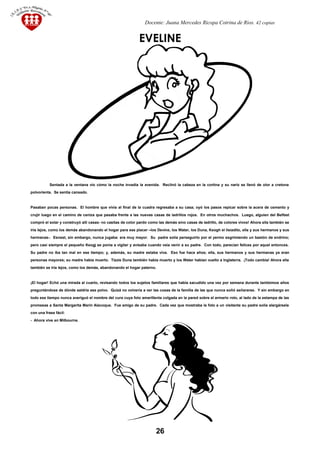 Docente: Juana Mercedes Ricopa Cotrina de Rios. 42 copias
EVELINE
Sentada a la ventana vio cómo la noche invadía la avenida. Reclinó la cabeza en la cortina y su nariz se llenó de olor a cretona
polvorienta. Se sentía cansado.
Pasaban pocas personas. El hombre que vivía al final de la cuadra regresaba a su casa; oyó los pasos repicar sobre la acera de cemento y
crujir luego en el camino de ceniza que pasaba frente a las nuevas casas de ladrillos rojos. En otros muchachos. Luego, alguien del Belfast
compró el solar y construyó allí casas- no casitas de color pardo como las demás sino casas de ladrillo, de colores vivos! Ahora ella también se
iría lejos, como los demás abandonando el hogar para ese placer –los Devine, los Water, los Duna, Keogh el lisiadito, ella y sus hermanos y sus
hermanas-. Esnest, sin embargo, nunca jugaba: era muy mayor. Su padre solía perseguirlo por el yermo esgrimiendo un bastón de endrino;
pero casi siempre el pequeño Keogj se ponía a vigilar y avisaba cuando veía venir a su padre. Con todo, parecían felices por aquel entonces.
Su padre no iba tan mal en ese tiempo; y, además, su madre estaba viva. Eso fue hace años; ella, sus hermanos y sus hermanas ya eran
personas mayores; su madre había muerto. Tizzie Duna también había muerto y los Water habían vuelto a Inglaterra. ¡Todo cambia! Ahora ella
también se iría lejos, como los demás, abandonando el hogar paterno.
¡El hogar! Echó una mirada al cuarto, revisando todos los sujetos familiares que había sacudido una vez por semana durante tantísimos años
preguntándose de dónde saldría ese polvo. Quizá no volvería a ver las cosas de la familia de las que nunca soñó señararse. Y sin embargo en
todo ese tiempo nunca averiguó el nombre del cura cuya foto amarillenta colgada en la pared sobre el armario roto, al lado de la estampa de las
promesas a Santa Margarita Marín Alacoque. Fue amigo de su padre. Cada vez que mostraba la foto a un visitante su padre solía alargársela
con una frase fácil:
- Ahora vive en Milbourne.
26
 