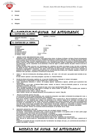 Docente: Juana Mercedes Ricopa Cotrina de Rios. 42 copias
b) Huesuda …………………………………. ………………………………….
c) Amargo …………………………………. ………………………………….
d) Asombro …………………………………. ………………………………….
e) Obligado …………………………………. ………………………………….
Apellidos y Nombres: ……………………………………………………………………
Institución Educativa: …………………………………………………………………….
Grado:………………………… Sección: …………..……………………………………..
2.1. Título : “Los
Acarnienses”
2.2. Autor : Aristóteles
2.3. Nacionalidad : Griega
2.4. Editorial : Aguilar
2.5. Año de la edición : s/f
2.6. Género Literario : Teatral: Comedia
2.7. Prosa o verso : Prosa
1. BREVES DATOS BIBLIOGRAFICOS DEL AUTOR:
Aristófanes, nació a medidos del siglo V a.c. Gran parte de tipo cómico de Atenas, de Rodas o de Egina, floreció principalmente
durante la guerra del Peloponeso (431-401-a.c). Aristófanes perteneció al partido aristocrático y era enemigo de la guerra. Ningún
poeta como éste fagelo con tanta impiedad los vicios y las ridiculeces de su tiempo. En sus manos la comedia prensa política.
Desde el punto de vista artístico, el teatro Aristófanes es una maravilla de genio griego, e inapreciable para le conocimiento de
las instituciones y de las costumbres de los atenienses a fines del siglo V. La sátira atrevida del poeta motivó la ruina de la
antigua comedia.
Compuso 54 obras. Estas once son: Los Acarnienses y los caballeros, Las nubes, Las avispas, La paz, Las aves, La lisistrada,
las fiestas de Ceres, Las Ranas, las Junteras y el Pluto. Ignóranse por último, la época y las circunstancias de la muerte de
Aristófanes, conjeturándose únicamente que debió ocurrir siendo de edad bastante avanzada, pues su pluto reformado se
presentó en el año 390 a.c. , cuando el poeta, debía estar ya en los 62 años de su edad, y aun compuso después el cócalo y el
Eolosicon bien que estos se pusieron en escena por su hijo Araros.
2. Anote el título de la introducción, del prólogo, prefacio, etc., del autor o de otro autor que puedan estar incluidas en esa
edición:
En esta edición aparecen unas notas prologales cuyo título es : Noticia Preliminar.
3. Escriba los títulos de las partes, capítulos, etc., en que está dividida la obra, indicando el número de la página.
La presente obra no está dividido en nada de éstas, sino la obra es corrida.
4. Copie textualmente, indicando el número de la página, algunas expresiones o algunos párrafos que le parecieron más
interesantes:
“Nunca admitiré en mi casa al belicoso Marte; jamás cantará en mesa el himno de Harmodio, porque es un ser cuya
embriaguez es temible”. (Pág. 101)
“Ojala me despose contigo un Amor coronado de rosas como el que está allí pintado” (Pág. 102)
“No os ofendáis, espectadores, de que siendo un mendigo, me atreva a hablar de política en una comedia; pues también la
comedia conoce lo que es justo”. (Pág. 70)
“Cuando pesares me han roído el corazón” (Pág. 37)
“Buen hombre, ala bien tan delicada mercancía, no se te quiebre en el camino”. (Pág. 98)
5. Resume el contenido general de la obra.
Los Acarnienses, obra del griego Aristófanes, esta comedia fue compuesta cuyo objeto es demostrar las ventajas de la paz, y
la convivencia de reconciliarse los Atenienses con Lacedemonia.
Narra que el territorio de Acarna fue de los primeros inválidos, hasta el punto que el Rey de Lacedemonia, contaba con al
exasperación de sus habitantes para obligar a los Atenienses a una decisiva batalla en los principios de la guerra del
Peloponeso. Los Acarnienses, pues habían sido los más castigados por la guerra. Diceópolis quién pacta los lacedemonios
una tregua es sorprendido por un grupo de ancianos Acarnienses, quienes desataron su bilis contra él. Acercándose muy
cerca las fiestas de las copas, diceópolis, salido ingenuamente de esa mala pasada al ser sorprendido, se prepara a celebrar
alegremente estas fiestas, también Lámaco se dispone a celebrar estas fiestas, para olvidar las miserias que pasaba.
El final de esta obra termina con la dichosa victoria de Diceópolis en las fiestas de las Copas.
6. Apreciación personal de a obra leída.
Analizando cuidadosamente la obra se observa en toda ella una alegría siempre creciente.
Las escenas entre Eurípides y Diceópolis y éste y Lámaco son de mano maestra en su género, como el lector podrá juzgar
por si mismo, a pesar de lo mucho que con la traducción se desfigura.
La obra pertenece al género teatral, la cual esta comedia es una de las más notables de Aristófanes.
Hace referencia de un personaje que sale airoso y dichoso en la fiesta de las Copas.
La pintura viva y animada de las ventajas de la paz debió sin duda hacerla apetecible a los más belicosos.
Esta obra por su género puede ser representada para un público que verdaderamente siente gran amor y aprecio por el
teatro.
Finalmente, el propósito del autor al escribir esta obra fue demostrar las ventajas de la paz, y la convivencia de reconciliarse 2
pueblos que estaban en guerra.
33
MODELO DE FICHA DE ACTIVIDADESI.- DATOS DEL ALUMNO:
II.- DATOS DE LA OBRA:
MODELO DE FICHA DE ACTIVIDADES
 