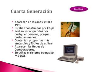 Aparecen en los años 1980 a 1990 Estaban construidos por Chips Podían ser adquiridas por cualquier persona, porque costaban menos. Contenían programas más amigables y fáciles de utilizar Aparecen las Redes de Computadores. Se utiliza el sistema operativo MS-DOS 