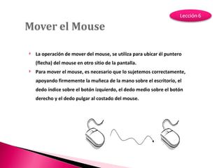 La operación de mover del mouse, se utiliza para ubicar él puntero (flecha) del mouse en otro sitio de la pantalla. Para mover el mouse, es necesario que lo sujetemos correctamente, apoyando firmemente la muñeca de la mano sobre el escritorio, el dedo índice sobre el botón izquierdo, el dedo medio sobre el botón derecho y el dedo pulgar al costado del mouse. 