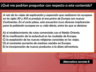 ¿Qué me podrían preguntar con respecto a este contenido? A raíz de los viajes de exploración y expansión que realizaron los europeos en los siglos XV y XVI se produjo el encuentro de Europa con nuevos Continentes. En el corto plazo, este encuentro tuvo diversas implicancias para la población europea en su vida diaria, entre las que se destaca: A) el establecimiento de rutas comerciales con el Medio Oriente. B) la masificación de la esclavitud en las ciudades de Europa. C) la aceptación de las nuevas religiones conocidas en los viajes. D) el constante aumento de mestizos nacidos en Europa. E) la incorporación de nuevos productos a la dieta alimenticia. Alternativa correcta E 