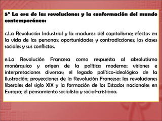 5° La era de las revoluciones y la conformación del mundo contemporáneo: La Revolución Industrial y la madurez del capitalismo; efectos en la vida de las personas: oportunidades y contradicciones; las clases sociales y sus conflictos. La Revolución Francesa como respuesta al absolutismo monárquico y origen de la política moderna: visiones e interpretaciones diversas; el legado político-ideológico de la Ilustración; proyecciones de la Revolución Francesa: las revoluciones liberales del siglo XIX y la formación de los Estados nacionales en Europa; el pensamiento socialista y social-cristiano. 