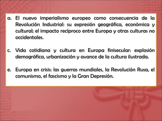El nuevo imperialismo europeo como consecuencia de la Revolución Industrial: su expresión geográfica, económica y cultural; el impacto recíproco entre Europa y otras culturas no occidentales. Vida cotidiana y cultura en Europa finisecular: explosión demográfica, urbanización y avance de la cultura ilustrada. Europa en crisis: las guerras mundiales, la Revolución Rusa, el comunismo, el fascismo y la Gran Depresión. 