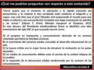 ¿Qué me podrían preguntar con respecto a este contenido? “ Como quiera que el comercio, la educación y la rápida transición del pensamiento y la materia lo han cambiado todo mediante el telégrafo y el vapor, creo más bien que el gran Hacedor está preparando el mundo para que hable un idioma y sea una perfección completa que haga innecesarios los ejércitos y las armas.” (Ulysses S. Grant, Mensaje inaugural al Congreso, 1873). En este discurso del Presidente estadounidense Grant se identifica una idea característica del siglo XIX, la que se puede resumir como: A) el progreso en transportes y comunicaciones derivado de los avances materiales permitiría la felicidad universal. B) el crecimiento del comercio estaba vinculado al desarrollo educacional de un país. C) la fuerza militar era la mejor forma de introducir la civilización en los países atrasados. D) los medios de comunicación debían estar al servicio de la unidad religiosa de los pueblos. E) la expansión de la democracia estaba condicionada por los avances de las comunicaciones. Alternativa correcta A 