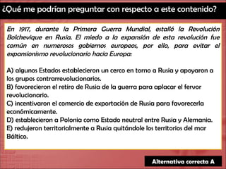 ¿Qué me podrían preguntar con respecto a este contenido? En 1917, durante la Primera Guerra Mundial, estalló la Revolución Bolchevique en Rusia. El miedo a la expansión de esta revolución fue común en numerosos gobiernos europeos, por ello, para evitar el expansionismo revolucionario hacia Europa: A) algunos Estados establecieron un cerco en torno a Rusia y apoyaron a los grupos contrarrevolucionarios. B) favorecieron el retiro de Rusia de la guerra para aplacar el fervor revolucionario. C) incentivaron el comercio de exportación de Rusia para favorecerla económicamente. D) establecieron a Polonia como Estado neutral entre Rusia y Alemania. E) redujeron territorialmente a Rusia quitándole los territorios del mar Báltico. Alternativa correcta A 