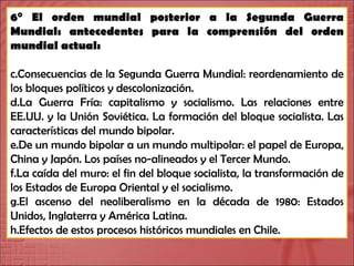 6° El orden mundial posterior a la Segunda Guerra Mundial: antecedentes para la comprensión del orden mundial actual: Consecuencias de la Segunda Guerra Mundial: reordenamiento de los bloques políticos y descolonización. La Guerra Fría: capitalismo y socialismo. Las relaciones entre EE.UU. y la Unión Soviética. La formación del bloque socialista. Las características del mundo bipolar. De un mundo bipolar a un mundo multipolar: el papel de Europa, China y Japón. Los países no-alineados y el Tercer Mundo.  La caída del muro: el fin del bloque socialista, la transformación de los Estados de Europa Oriental y el socialismo. El ascenso del neoliberalismo en la década de 1980: Estados Unidos, Inglaterra y América Latina. Efectos de estos procesos históricos mundiales en Chile. 
