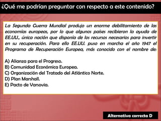 ¿Qué me podrían preguntar con respecto a este contenido? La Segunda Guerra Mundial produjo un enorme debilitamiento de las economías europeas, por lo que algunos países recibieron la ayuda de EE.UU., única nación que disponía de los recursos necesarios para invertir en su recuperación. Para ello EE.UU. puso en marcha el año 1947 el Programa de Recuperación Europea, más conocido con el nombre de: A) Alianza para el Progreso. B) Comunidad Económica Europea. C) Organización del Tratado del Atlántico Norte. D) Plan Marshall. E) Pacto de Varsovia. Alternativa correcta D  