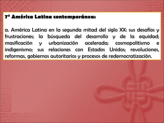 7° América Latina contemporánea: a. América Latina en la segunda mitad del siglo XX: sus desafíos y frustraciones; la búsqueda del desarrollo y de la equidad; masificación y urbanización acelerada; cosmopolitismo e indigenismo; sus relaciones con Estados Unidos; revoluciones, reformas, gobiernos autoritarios y procesos de redemocratización. 