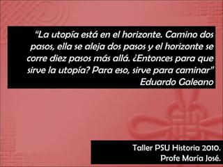 “ La utopía está en el horizonte. Camino dos pasos, ella se aleja dos pasos y el horizonte se corre diez pasos más allá. ¿Entonces para que sirve la utopía? Para eso, sirve para caminar” Eduardo Galeano Taller PSU Historia 2010. Profe María José. 
