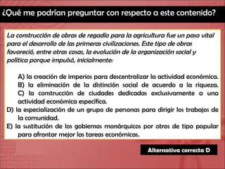 ¿Qué me podrían preguntar con respecto a este contenido? La construcción de obras de regadío para la agricultura fue un paso vital para el desarrollo de las primeras civilizaciones. Este tipo de obras favoreció, entre otras cosas, la evolución de la organización social y política porque impulsó, inicialmente: A) la creación de imperios para descentralizar la actividad económica. B) la eliminación de la distinción social de acuerdo a la riqueza. C) la construcción de ciudades dedicadas exclusivamente a una actividad económica específica. D) la especialización de un grupo de personas para dirigir los trabajos de la comunidad. E) la sustitución de los gobiernos monárquicos por otros de tipo popular para afrontar mejor las tareas económicas. Alternativa correcta D 