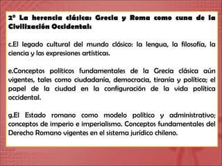 2° La herencia clásica: Grecia y Roma como cuna de la Civilización Occidental: El legado cultural del mundo clásico: la lengua, la filosofía, la ciencia y las expresiones artísticas. Conceptos políticos fundamentales de la Grecia clásica aún vigentes, tales como ciudadanía, democracia, tiranía y política; el papel de la ciudad en la configuración de la vida política occidental. El Estado romano como modelo político y administrativo; conceptos de imperio e imperialismo. Conceptos fundamentales del Derecho Romano vigentes en el sistema jurídico chileno. 