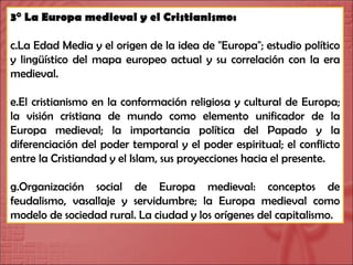 3° La Europa medieval y el Cristianismo: La Edad Media y el origen de la idea de "Europa"; estudio político y lingüístico del mapa europeo actual y su correlación con la era medieval. El cristianismo en la conformación religiosa y cultural de Europa; la visión cristiana de mundo como elemento unificador de la Europa medieval; la importancia política del Papado y la diferenciación del poder temporal y el poder espiritual; el conflicto entre la Cristiandad y el Islam, sus proyecciones hacia el presente. Organización social de Europa medieval: conceptos de feudalismo, vasallaje y servidumbre; la Europa medieval como modelo de sociedad rural. La ciudad y los orígenes del capitalismo. 