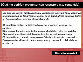 ¿Qué me podrían preguntar con respecto a este contenido? Los gremios, fueron instituciones que cumplieron un importante papel en la organización de los artesanos a fines de la Edad Media europea. Entre las funciones de los gremios, destacaba la de: A) establecer centros de intercambio al por mayor en los cruces de caminos. B) organizar las ferias y controlar la seguridad de las rutas comerciales. C) aumentar los bienes de intercambio entre las regiones europeas. D) desarrollar el comercio europeo con Oriente a través del monopolio. E) reglamentar el trabajo de sus integrantes y cautelar la calidad de sus productos. Alternativa correcta E 
