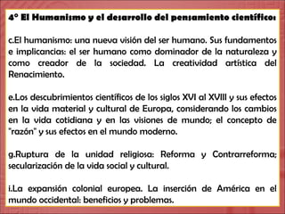 4° El Humanismo y el desarrollo del pensamiento científico: El humanismo: una nueva visión del ser humano. Sus fundamentos e implicancias: el ser humano como dominador de la naturaleza y como creador de la sociedad. La creatividad artística del Renacimiento.  Los descubrimientos científicos de los siglos XVI al XVIII y sus efectos en la vida material y cultural de Europa, considerando los cambios en la vida cotidiana y en las visiones de mundo; el concepto de "razón" y sus efectos en el mundo moderno.  Ruptura de la unidad religiosa: Reforma y Contrarreforma; secularización de la vida social y cultural.  La expansión colonial europea. La inserción de América en el mundo occidental: beneficios y problemas. 
