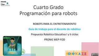 D. Matarrita, Junio 2016
Cuarto Grado
Programación para robots
ROBOTS PARA EL ENTRETENIMIENTO
Guía de trabajo para el docente de robótica
Propuesta Robótica Educativa I y II ciclos
PRONIE MEP-FOD
 