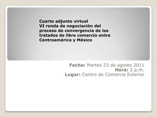   Fecha: Martes 23 de agosto 2011Hora: 2 p.m.Lugar: Centro de Comercio Exterior Cuarto adjunto virtualVI ronda de negociación del proceso de convergencia de los tratados de libre comercio entre Centroamérica y México 